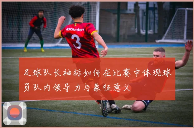 足球队长袖标如何在比赛中体现球员队内领导力与象征意义