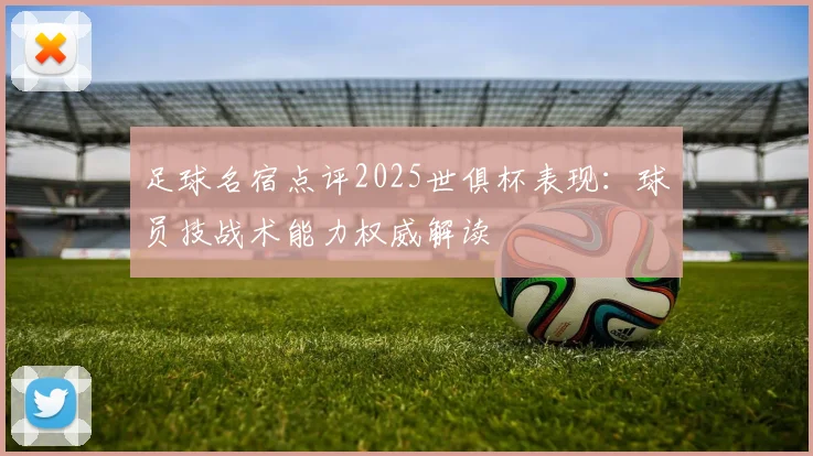 足球名宿点评2025世俱杯表现：球员技战术能力权威解读