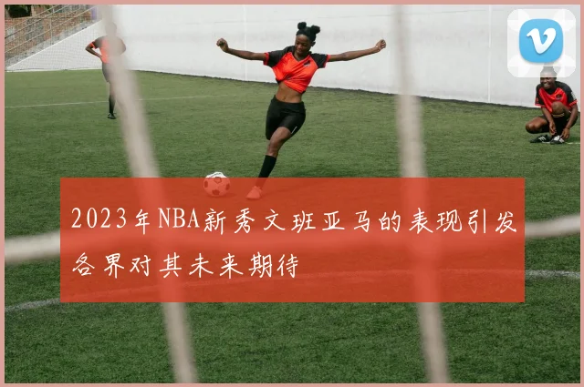 2023年NBA新秀文班亚马的表现引发各界对其未来期待