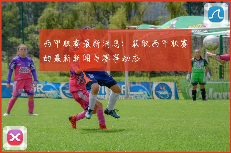 西甲联赛最新消息：获取西甲联赛的最新新闻与赛事动态
