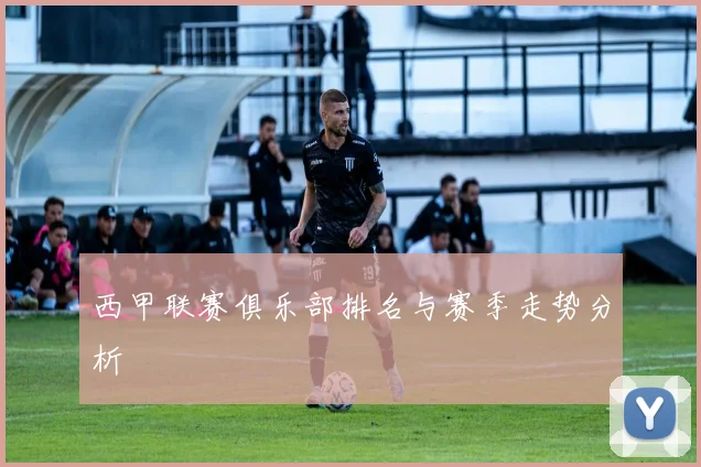 西甲联赛俱乐部排名与赛季走势分析