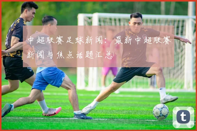 中超联赛足球新闻：最新中超联赛新闻与焦点话题汇总