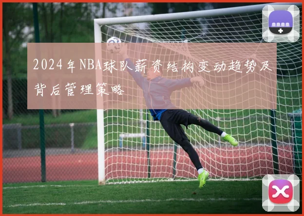 2024年NBA球队薪资结构变动趋势及背后管理策略