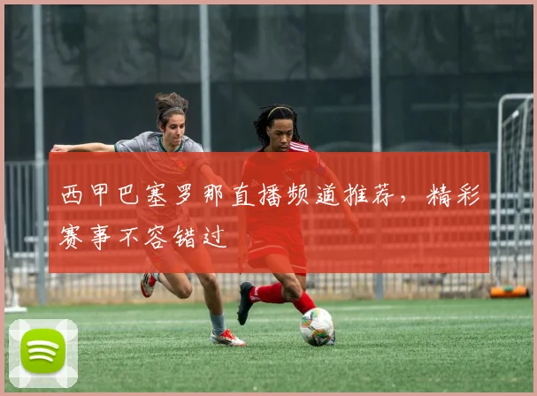 西甲巴塞罗那直播频道推荐，精彩赛事不容错过